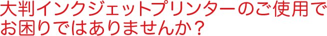大判インクジェットのご使用でお困りではありませんか？